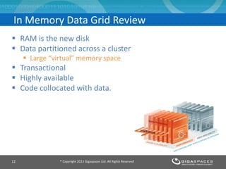  RAM is the new disk
 Data partitioned across a cluster
 Large “virtual” memory space
 Transactional
 Highly available
 Code collocated with data.
In Memory Data Grid Review
® Copyright 2013 Gigaspaces Ltd. All Rights Reserved12
 