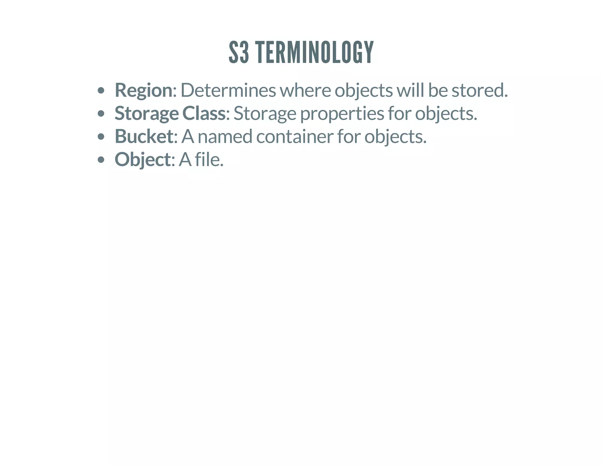 S3 TERMINOLOGY
Region: Determines where objects will be stored.
Storage Class: Storage properties for objects.
Bucket: A named container for objects.
Object: A file.
 