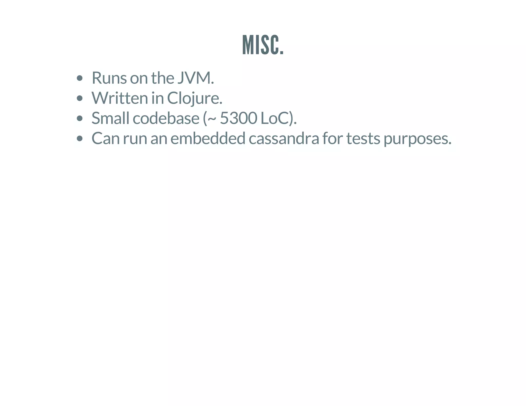 MISC.
Runs on the JVM.
Written in Clojure.
Small codebase (~ 5300 LoC).
Can run an embedded cassandra for tests purposes.
 