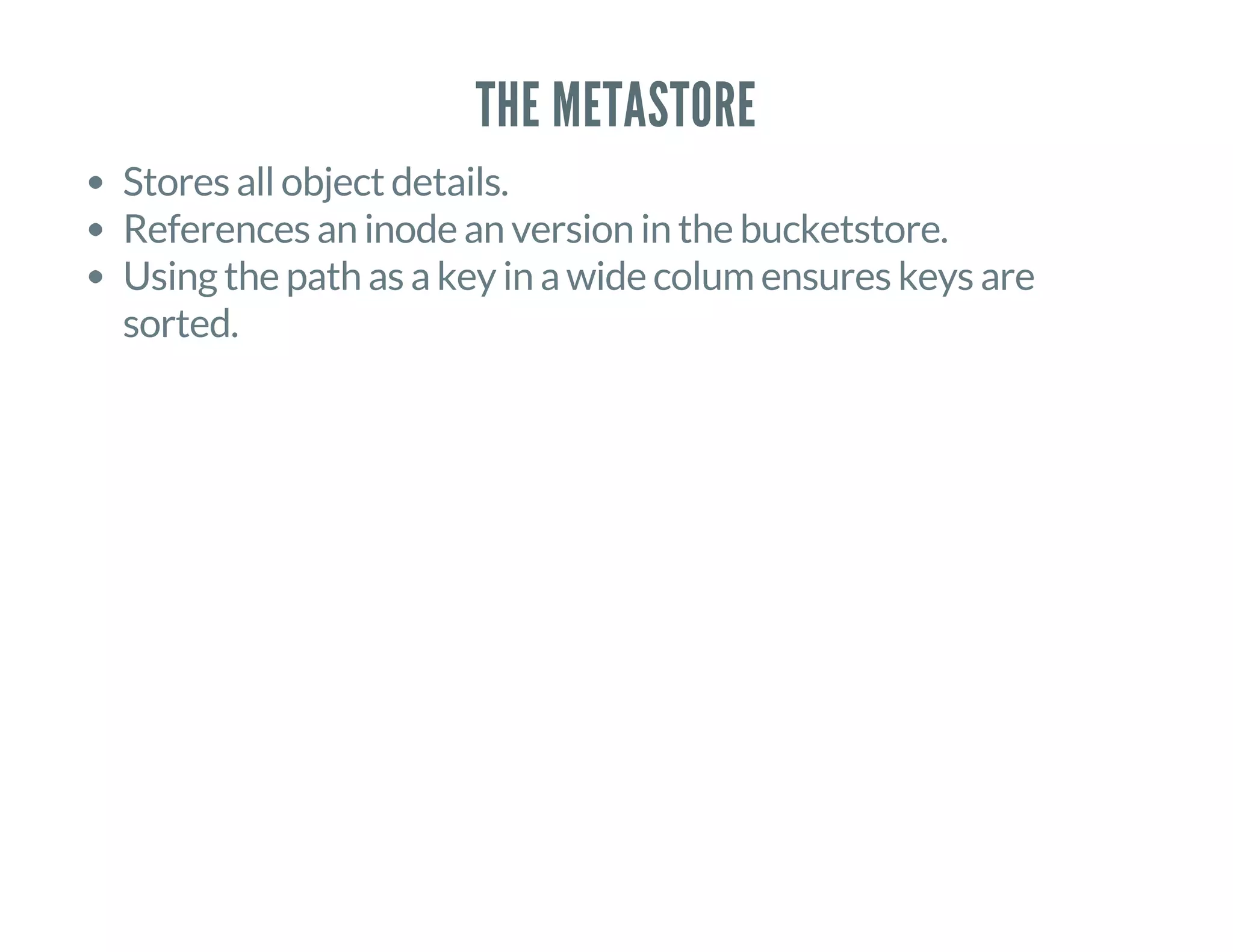 THE METASTORE
Stores all object details.
References an inode an version in the bucketstore.
Using the path as a key in a wide colum ensures keys are
sorted.
 