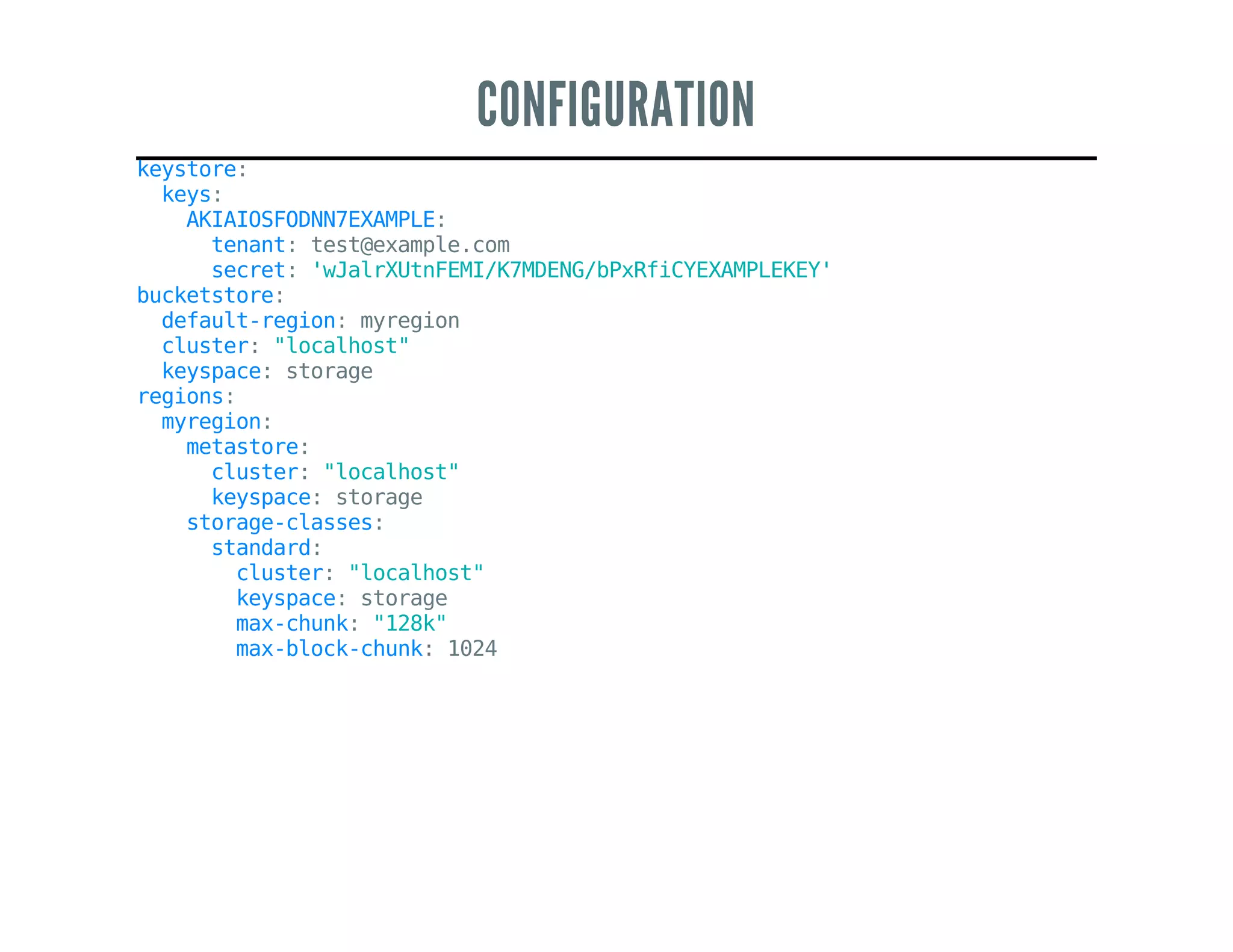 CONFIGURATION
keystore:
keys:
AKIAIOSFODNN7EXAMPLE:
tenant:test@example.com
secret:'wJalrXUtnFEMI/K7MDENG/bPxRfiCYEXAMPLEKEY'
bucketstore:
default-region:myregion
cluster:"localhost"
keyspace:storage
regions:
myregion:
metastore:
cluster:"localhost"
keyspace:storage
storage-classes:
standard:
cluster:"localhost"
keyspace:storage
max-chunk:"128k"
max-block-chunk:1024
 