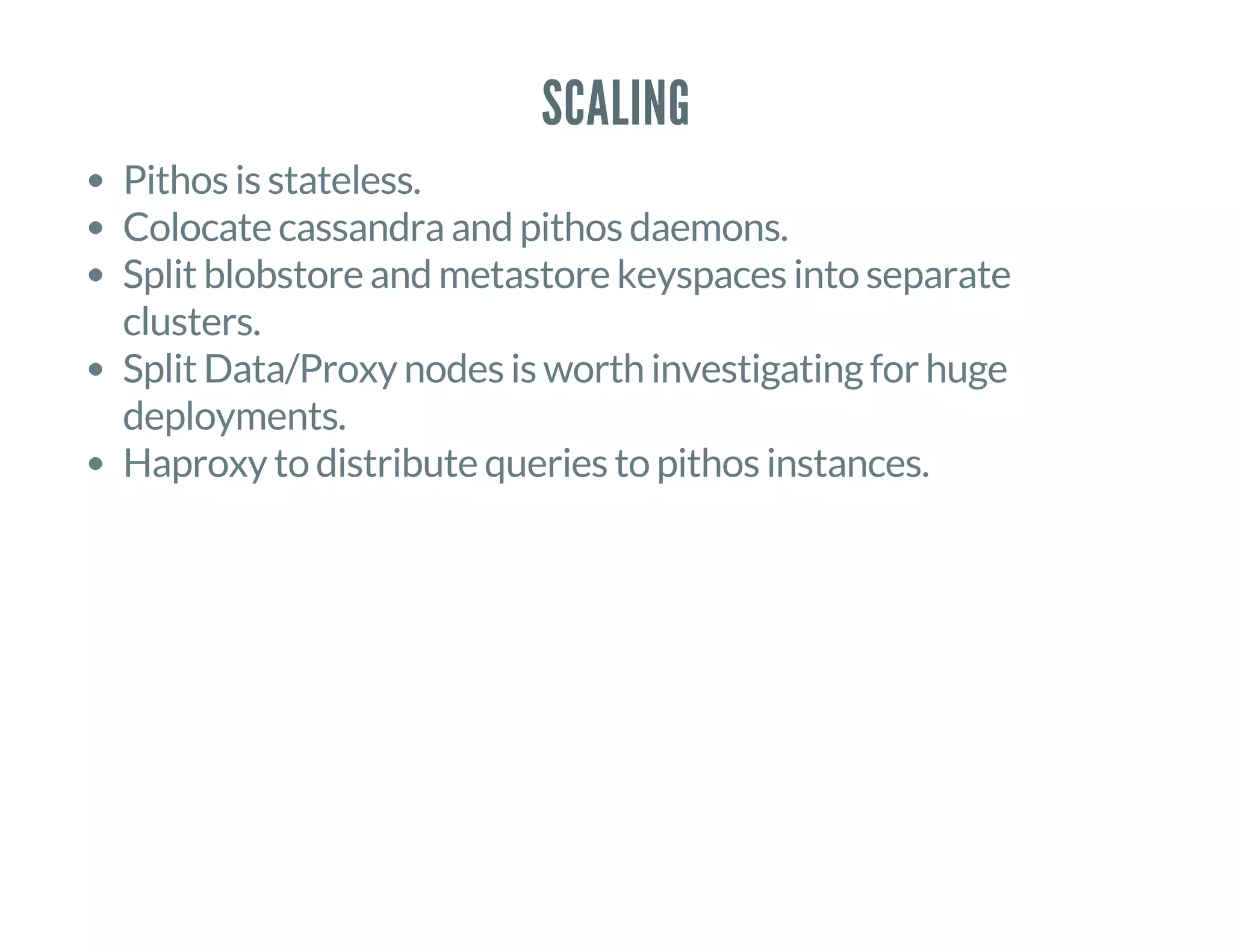 SCALING
Pithos is stateless.
Colocate cassandra and pithos daemons.
Split blobstore and metastore keyspaces into separate
clusters.
Split Data/Proxy nodes is worth investigating for huge
deployments.
Haproxy to distribute queries to pithos instances.
 