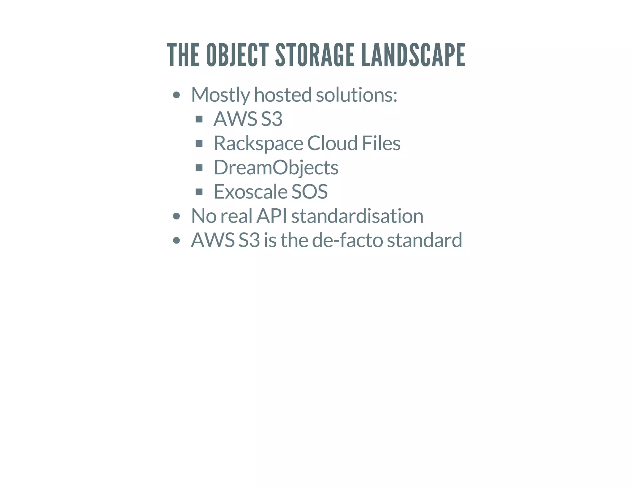 THE OBJECT STORAGE LANDSCAPE
Mostly hosted solutions:
AWS S3
Rackspace Cloud Files
DreamObjects
Exoscale SOS
No real API standardisation
AWS S3 is the de-facto standard
 