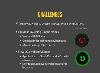 CHALLENGESCHALLENGES
“ To choose, or not to choose VNodes. That is the question.
(M. Lazaro, 1990 - 2500)
Previous DC using Classic Nodes
Works with MR jobs
Complexity for adding/removing nodes
Manual manage token ranges
New DCs will use VNodes
Apache Spark + Spark Cassandra Datastax
connector
Easy to add/remove new nodes as trafﬁc
increases
 