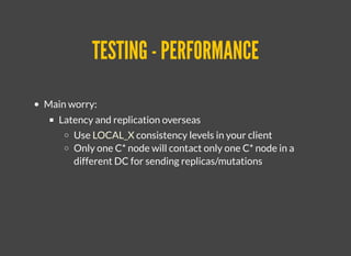 TESTING - PERFORMANCETESTING - PERFORMANCE
Main worry:
Latency and replication overseas
Use LOCAL_X consistency levels in your client
Only one C* node will contact only one C* node in a
different DC for sending replicas/mutations
 