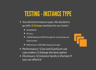 TESTING - INSTANCE TYPETESTING - INSTANCE TYPE
Test all kind of instance types. We decided to
go with r3.2xlarge machines for our cluster:
60 GB RAM
8 Cores
160GB Ephemeral SSD Storage for commit logs and
saved caches
RAID 0 over 4 SSD EBS Volumes for data
Performance / Cost and GumGum use
case makes r3.2xlarge the best option
Disclosure: I2 instance family is the best if
you can afford it
 
