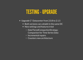TESTING - UPGRADETESTING - UPGRADE
Upgrade C* Datacenter from 2.0.8 to 2.1.5
Both versions can cohabit in the same DC
New settings and features tried
​DateTieredCompactionStrategy:
Compaction for Time Series Data
Incremental repairs
Counters new architecture
 