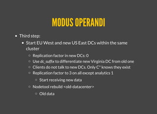 MODUS OPERANDIMODUS OPERANDI
Third step:
Start EU West and new US East DCs within the same
cluster
Replication factor in new DCs: 0
Use dc_sufﬁx to differentiate new Virginia DC from old one
Clients do not talk to new DCs. Only C* knows they exist
Replication factor to 3 on all except analytics 1
​​Start receiving new data
Nodetool rebuild <old-datacenter>
​Old data
 