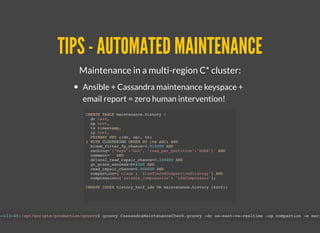 TIPS - AUTOMATED MAINTENANCETIPS - AUTOMATED MAINTENANCE
Maintenance in a multi-region C* cluster:
Ansible + Cassandra maintenance keyspace +
email report = zero human intervention!
CREATE TABLE maintenance.history (
dc text,
op text,
ts timestamp,
ip text,
PRIMARY KEY ((dc, op), ts)
) WITH CLUSTERING ORDER BY (ts ASC) AND
bloom_filter_fp_chance=0.010000 AND
caching='{"keys":"ALL", "rows_per_partition":"NONE"}' AND
comment='' AND
dclocal_read_repair_chance=0.100000 AND
gc_grace_seconds=864000 AND
read_repair_chance=0.000000 AND
compaction={'class': 'SizeTieredCompactionStrategy'} AND
compression={'sstable_compression': 'LZ4Compressor'};
CREATE INDEX history_kscf_idx ON maintenance.history (kscf);
3-133-65:/opt/scripts/production/groovy$ groovy CassandraMaintenanceCheck.groovy -dc us-east-va-realtime -op compaction -e mari
 
