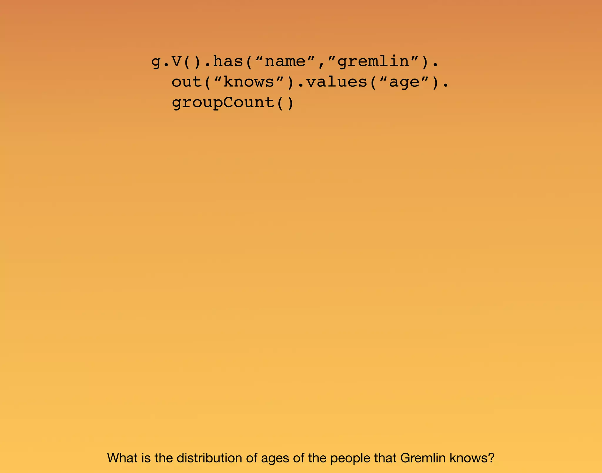 g.V().has(“name”,”gremlin”). out(“knows”).values(“age”). groupCount() What is the distribution of ages of the people that Gremlin knows? 