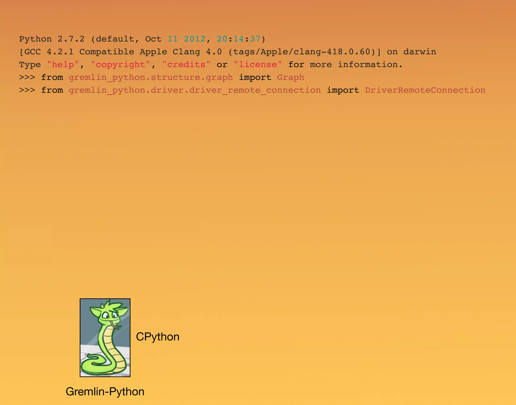 Python 2.7.2 (default, Oct 11 2012, 20:14:37) [GCC 4.2.1 Compatible Apple Clang 4.0 (tags/Apple/clang-418.0.60)] on darwin Type "help", "copyright", "credits" or "license" for more information. >>> from gremlin_python.structure.graph import Graph >>> from gremlin_python.driver.driver_remote_connection import DriverRemoteConnection Gremlin-Python CPython 