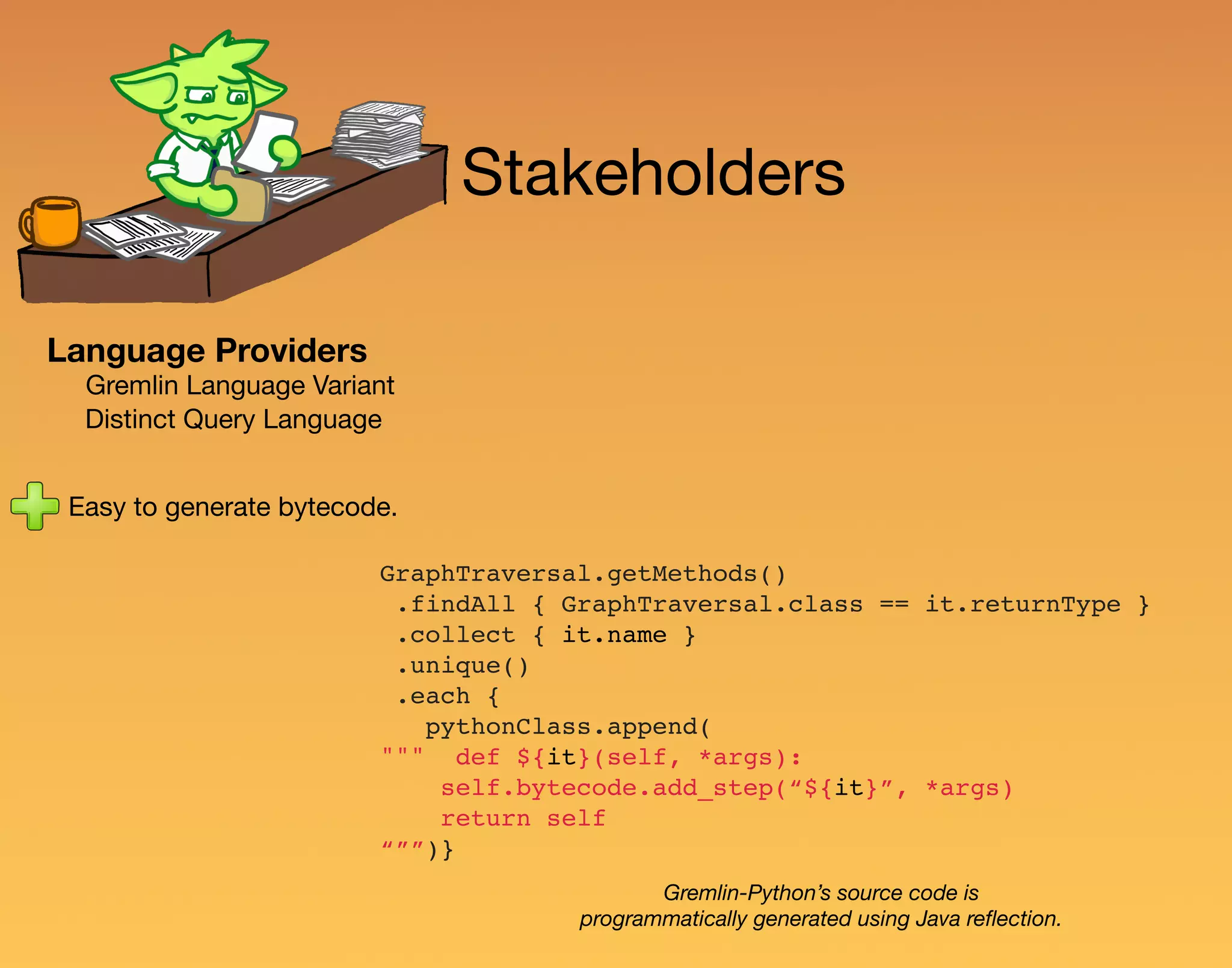 Stakeholders Language Providers Gremlin Language Variant Distinct Query Language Easy to generate bytecode. GraphTraversal.getMethods() .findAll { GraphTraversal.class == it.returnType } .collect { it.name } .unique() .each { pythonClass.append( """ def ${it}(self, *args): self.bytecode.add_step(“${it}”, *args) return self “””)} Gremlin-Python’s source code is programmatically generated using Java reﬂection. 