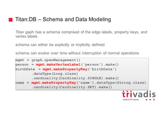 Titan:DB – Schema and Data Modeling
Titan gaph has a schema comprised of the edge labels, property keys, and
vertex labels
schema can either be explicitly or implicitly defined
schema can evolve over time without interruption of normal operations
mgmt = graph.openManagement()
person = mgmt.makeVertexLabel('person').make()
birthDate = mgmt.makePropertyKey('birthDate')
.dataType(Long.class)
.cardinality(Cardinality.SINGLE).make()
name = mgmt.makePropertyKey('name').dataType(String.class)
.cardinality(Cardinality.SET).make()
 