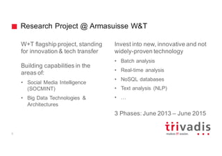 Research Project @ Armasuisse W&T
W+T flagship project, standing
for innovation & tech transfer
Building capabilities in the
areas of:
• Social Media Intelligence
(SOCMINT)
• Big Data Technologies &
Architectures
Invest into new, innovative and not
widely-proven technology
• Batch analysis
• Real-time analysis
• NoSQL databases
• Text analysis (NLP)
• …
3 Phases: June 2013 – June 2015
5
 