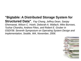 "Bigtable: A Distributed Storage System for
Structured Data", Fay Chang, Jeffrey Dean, Sanjay
Ghemawat, Wilson C. Hsieh, Deborah A. Wallach, Mike Burrows,
Tushar Chandra, Andrew Fikes, and Robert E. Gruber in
OSDI'06: Seventh Symposium on Operating System Design and
Implementation, Seattle, WA, November, 2006.
 