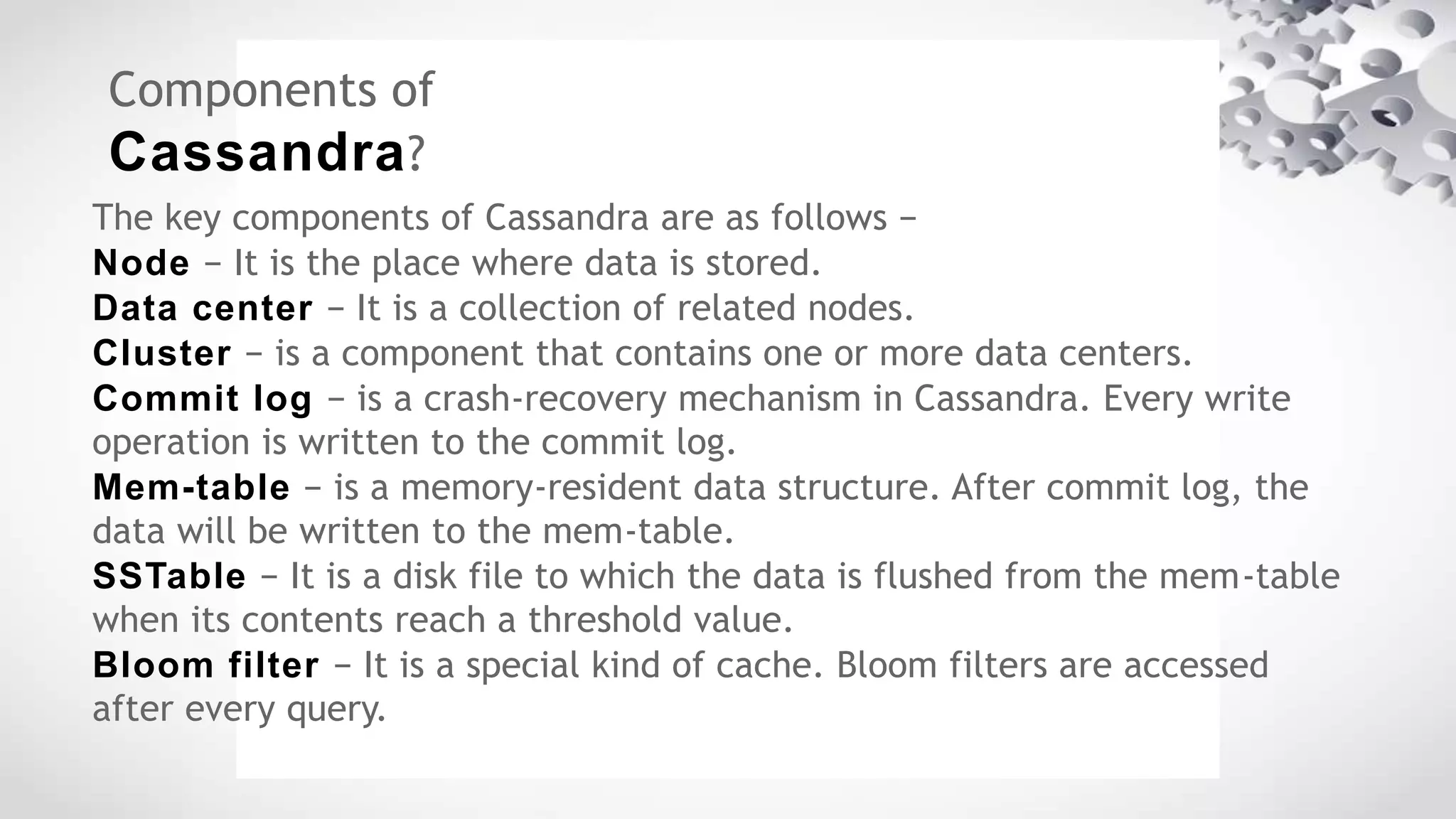 Components of
Cassandra?
The key components of Cassandra are as follows −
Node − It is the place where data is stored.
Data center − It is a collection of related nodes.
Cluster − is a component that contains one or more data centers.
Commit log − is a crash-recovery mechanism in Cassandra. Every write
operation is written to the commit log.
Mem-table − is a memory-resident data structure. After commit log, the
data will be written to the mem-table.
SSTable − It is a disk file to which the data is flushed from the mem-table
when its contents reach a threshold value.
Bloom filter − It is a special kind of cache. Bloom filters are accessed
after every query.
 