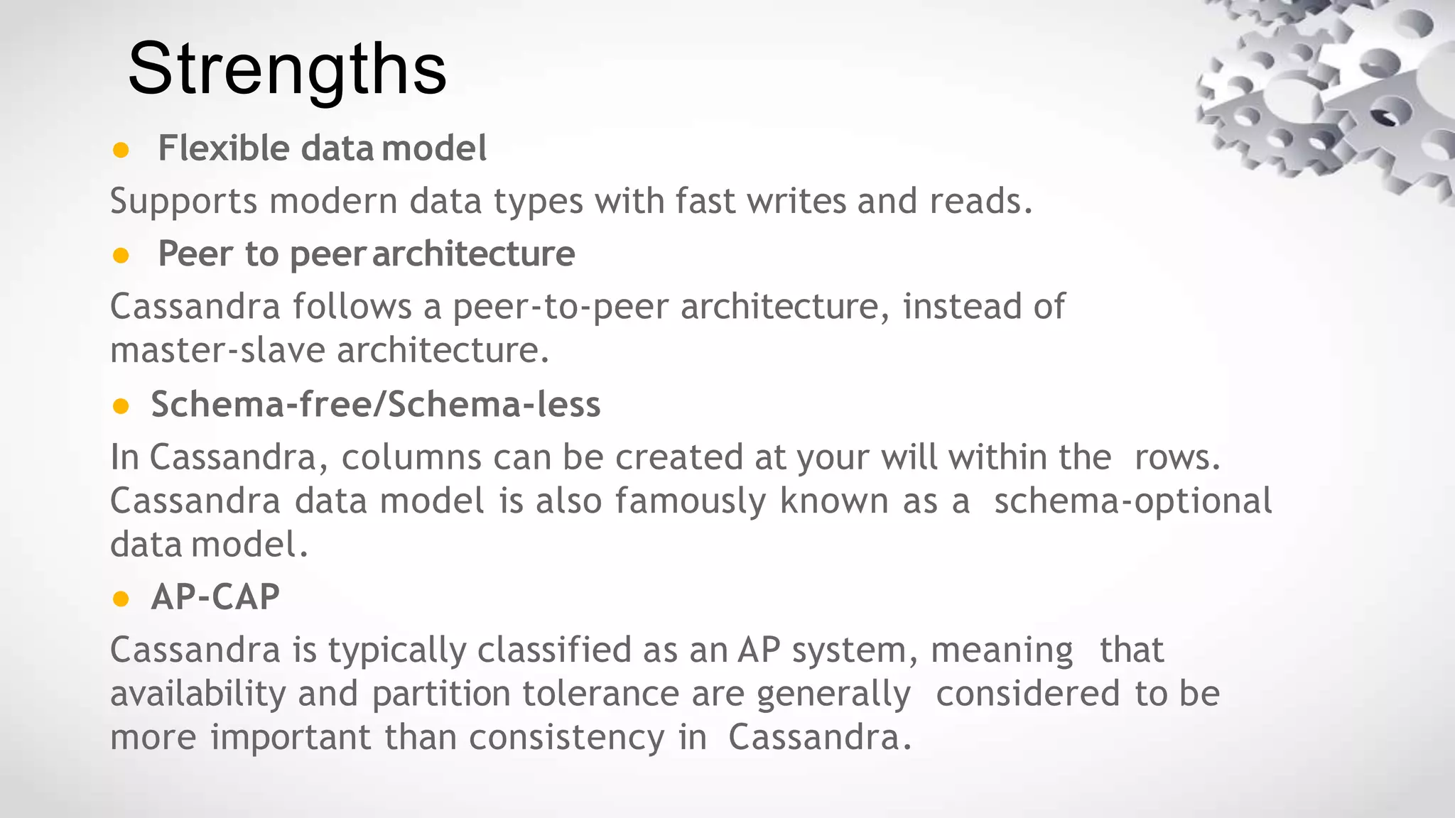 ● Flexible data model
Supports modern data types with fast writes and reads.
● Peer to peerarchitecture
Cassandra follows a peer-to-peer architecture, instead of
master-slave architecture.
● Schema-free/Schema-less
In Cassandra, columns can be created at your will within the rows.
Cassandra data model is also famously known as a schema-optional
data model.
● AP-CAP
Cassandra is typically classified as an AP system, meaning that
availability and partition tolerance are generally considered to be
more important than consistency in Cassandra.
Strengths
 