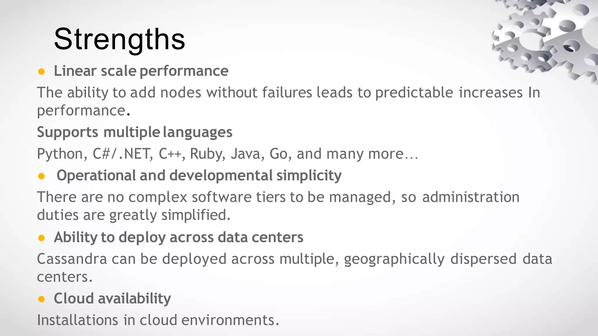 Strengths
● Linear scale performance
The ability to add nodes without failures leads to predictable increases In
performance.
Supports multiplelanguages
Python, C#/.NET, C++, Ruby, Java, Go, and many more…
● Operational and developmental simplicity
There are no complex software tiers to be managed, so administration
duties are greatly simplified.
● Ability to deploy across data centers
Cassandra can be deployed across multiple, geographically dispersed data
centers.
● Cloud availability
Installations in cloud environments.
 