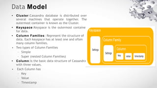 Data Model
• Cluster:Cassandra database is distributed over
several machines that operate together. The
outermost container is known as the Cluster.
• Keyspace:Keyspace is the outermost container
for data.
• Column Families: Represent the structure of
data. Each keyspace has at least one and often
many column families.
• Two types of Column Families
– Simple
– Super (nested Column Families)
• Column:Is the basic data structure of Cassandra
with three values.
• Each Column has
– Key
– Value
– Timestamp
 