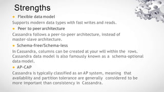 ● Flexible data model
Supports modern data types with fast writes and reads.
● Peer to peerarchitecture
Cassandra follows a peer-to-peer architecture, instead of
master-slave architecture.
● Schema-free/Schema-less
In Cassandra, columns can be created at your will within the rows.
Cassandra data model is also famously known as a schema-optional
data model.
● AP-CAP
Cassandra is typically classified as an AP system, meaning that
availability and partition tolerance are generally considered to be
more important than consistency in Cassandra.
Strengths
 