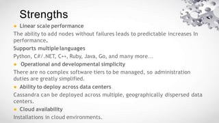 Strengths
● Linear scale performance
The ability to add nodes without failures leads to predictable increases In
performance.
Supports multiplelanguages
Python, C#/.NET, C++, Ruby, Java, Go, and many more…
● Operational and developmental simplicity
There are no complex software tiers to be managed, so administration
duties are greatly simplified.
● Ability to deploy across data centers
Cassandra can be deployed across multiple, geographically dispersed data
centers.
● Cloud availability
Installations in cloud environments.
 