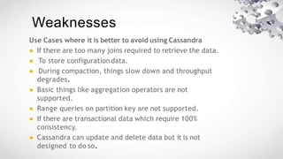 Weaknesses
Use Cases where it is better to avoid using Cassandra
● If there are too many joins required to retrieve the data.
● To store configuration data.
● During compaction, things slow down and throughput
degrades.
● Basic things like aggregation operators are not
supported.
● Range queries on partition key are not supported.
● If there are transactional data which require 100%
consistency.
● Cassandra can update and delete data but it is not
designed to do so.
 