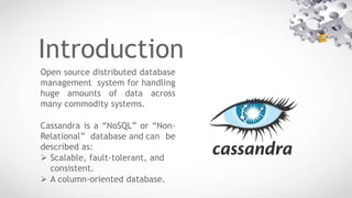 Introduction
Open source distributed database
management system for handling
huge amounts of data across
many commodity systems.
Cassandra is a “NoSQL” or “Non-
Relational” database and can be
described as:
 Scalable, fault-tolerant, and
consistent.
 A column-oriented database.
 