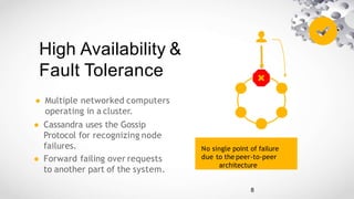 High Availability &
Fault Tolerance
● Multiple networked computers
operating in a cluster.
● Cassandra uses the Gossip
Protocol for recognizing node
failures.
● Forward failing over requests
to another part of the system.
No single point of failure
due to the peer-to-peer
architecture
8
 