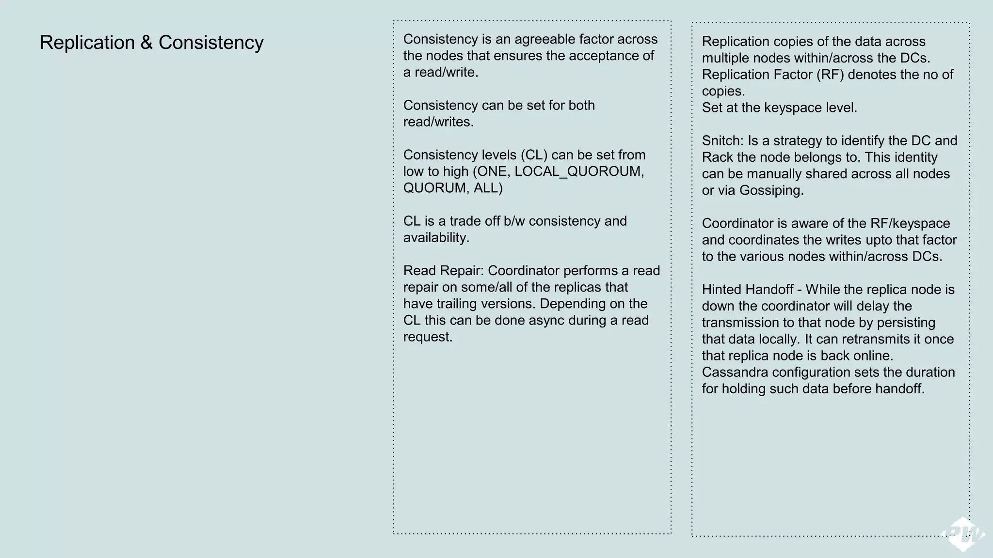 Replication copies of the data across
multiple nodes within/across the DCs.
Replication Factor (RF) denotes the no of
copies.
Set at the keyspace level.
Snitch: Is a strategy to identify the DC and
Rack the node belongs to. This identity
can be manually shared across all nodes
or via Gossiping.
Coordinator is aware of the RF/keyspace
and coordinates the writes upto that factor
to the various nodes within/across DCs.
Hinted Handoff - While the replica node is
down the coordinator will delay the
transmission to that node by persisting
that data locally. It can retransmits it once
that replica node is back online.
Cassandra configuration sets the duration
for holding such data before handoff.
Replication & Consistency Consistency is an agreeable factor across
the nodes that ensures the acceptance of
a read/write.
Consistency can be set for both
read/writes.
Consistency levels (CL) can be set from
low to high (ONE, LOCAL_QUOROUM,
QUORUM, ALL)
CL is a trade off b/w consistency and
availability.
Read Repair: Coordinator performs a read
repair on some/all of the replicas that
have trailing versions. Depending on the
CL this can be done async during a read
request.
 