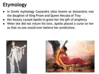 Etymology
● In Greek mythology Cassandra (Also known as Alexandra) was
the daughter of King Priam and Queen Hecuba of Troy
● Her beauty caused Apollo to grant her the gift of prophecy
● When she did not return his love, Apollo placed a curse on her
so that no one would ever believe her predictions
 