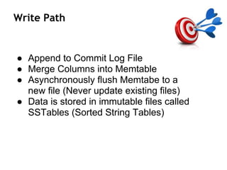 Write Path
● Append to Commit Log File
● Merge Columns into Memtable
● Asynchronously flush Memtabe to a
new file (Never update existing files)
● Data is stored in immutable files called
SSTables (Sorted String Tables)
 