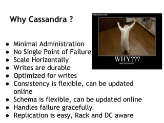 Why Cassandra ?
● Minimal Administration
● No Single Point of Failure
● Scale Horizontally
● Writes are durable
● Optimized for writes
● Consistency is flexible, can be updated
online
● Schema is flexible, can be updated online
● Handles failure gracefully
● Replication is easy, Rack and DC aware
 