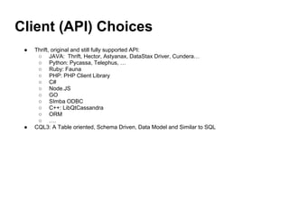 Client (API) Choices
● Thrift, original and still fully supported API:
○ JAVA: Thrift, Hector, Astyanax, DataStax Driver, Cundera…
○ Python: Pycassa, Telephus, …
○ Ruby: Fauna
○ PHP: PHP Client Library
○ C#
○ Node.JS
○ GO
○ SImba ODBC
○ C++: LibQtCassandra
○ ORM
○ ….
● CQL3: A Table oriented, Schema Driven, Data Model and Similar to SQL
 