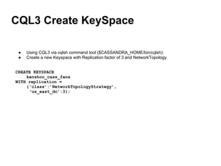 CQL3 Create KeySpace
● Using CQL3 via cqlsh command tool ($CASSANDRA_HOME/bin/cqlsh):
● Create a new Keyspace with Replication factor of 3 and NetworkTopology
CREATE KEYSPACE
kenshoo_cass_fans
WITH replication =
{‘class’:’NetworkTopologyStrategy’,
‘us_east_dc’:3};
 