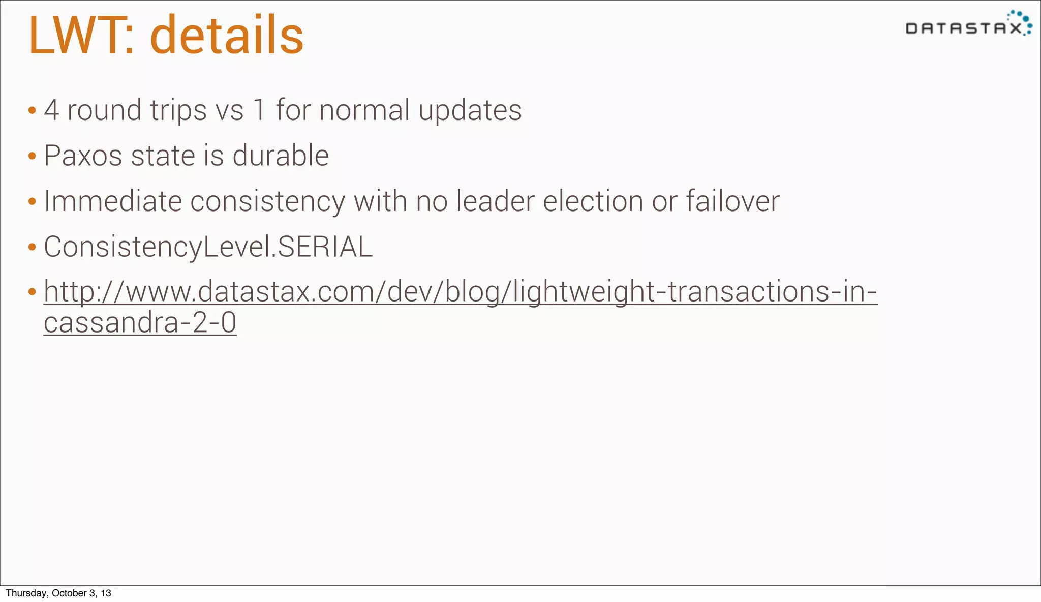 LWT: details
• 4 round trips vs 1 for normal updates
• Paxos state is durable
• Immediate consistency with no leader election or failover
• ConsistencyLevel.SERIAL
• http://www.datastax.com/dev/blog/lightweight-transactions-in-
cassandra-2-0
Thursday, October 3, 13
 