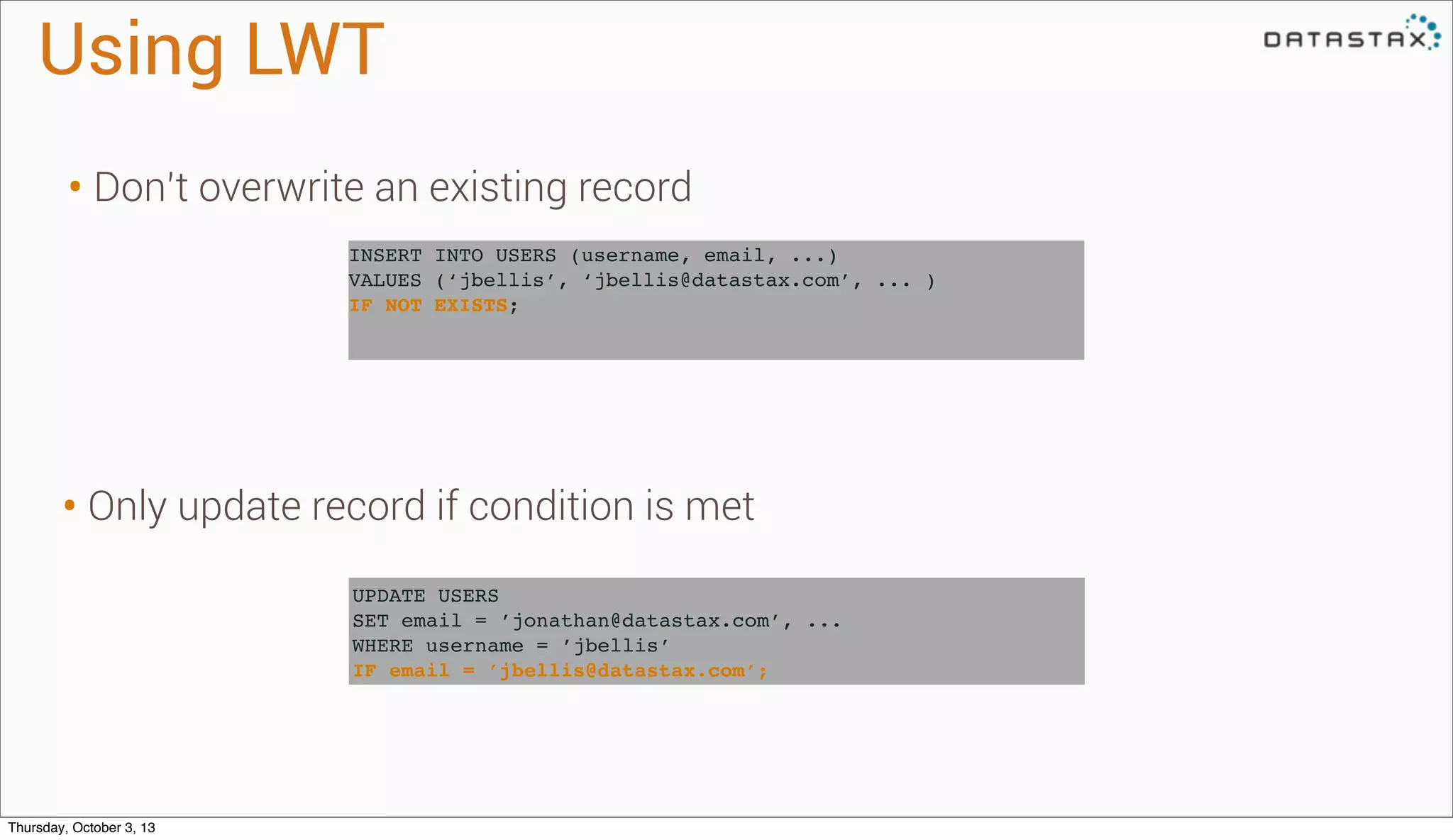 UPDATE USERS
SET email = ’jonathan@datastax.com’, ...
WHERE username = ’jbellis’
IF email = ’jbellis@datastax.com’;
INSERT INTO USERS (username, email, ...)
VALUES (‘jbellis’, ‘jbellis@datastax.com’, ... )
IF NOT EXISTS;
Using LWT
• Don’t overwrite an existing record
• Only update record if condition is met
Thursday, October 3, 13
 