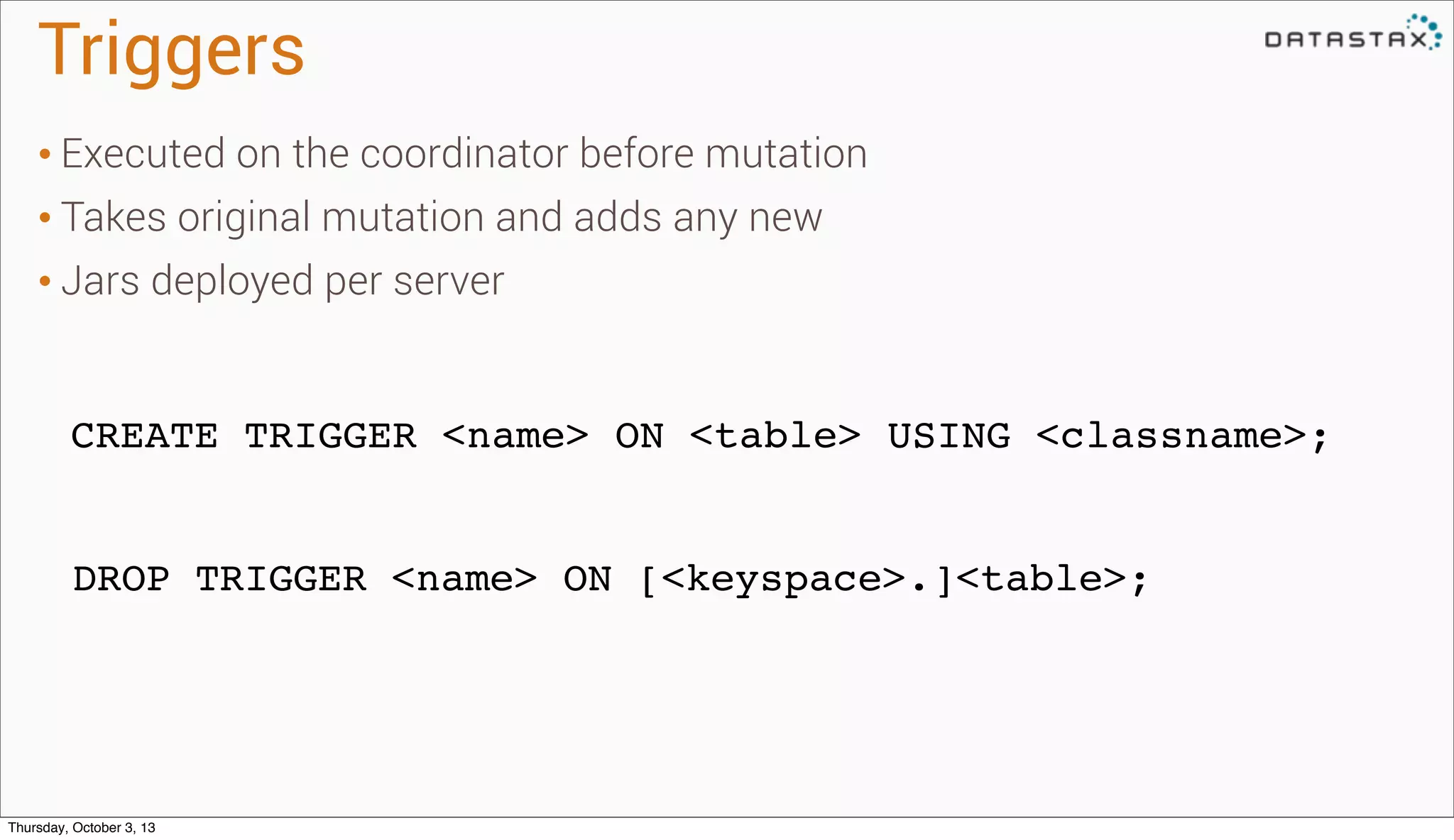 Triggers
CREATE TRIGGER <name> ON <table> USING <classname>;
DROP TRIGGER <name> ON [<keyspace>.]<table>;
• Executed on the coordinator before mutation
• Takes original mutation and adds any new
• Jars deployed per server
Thursday, October 3, 13
 
