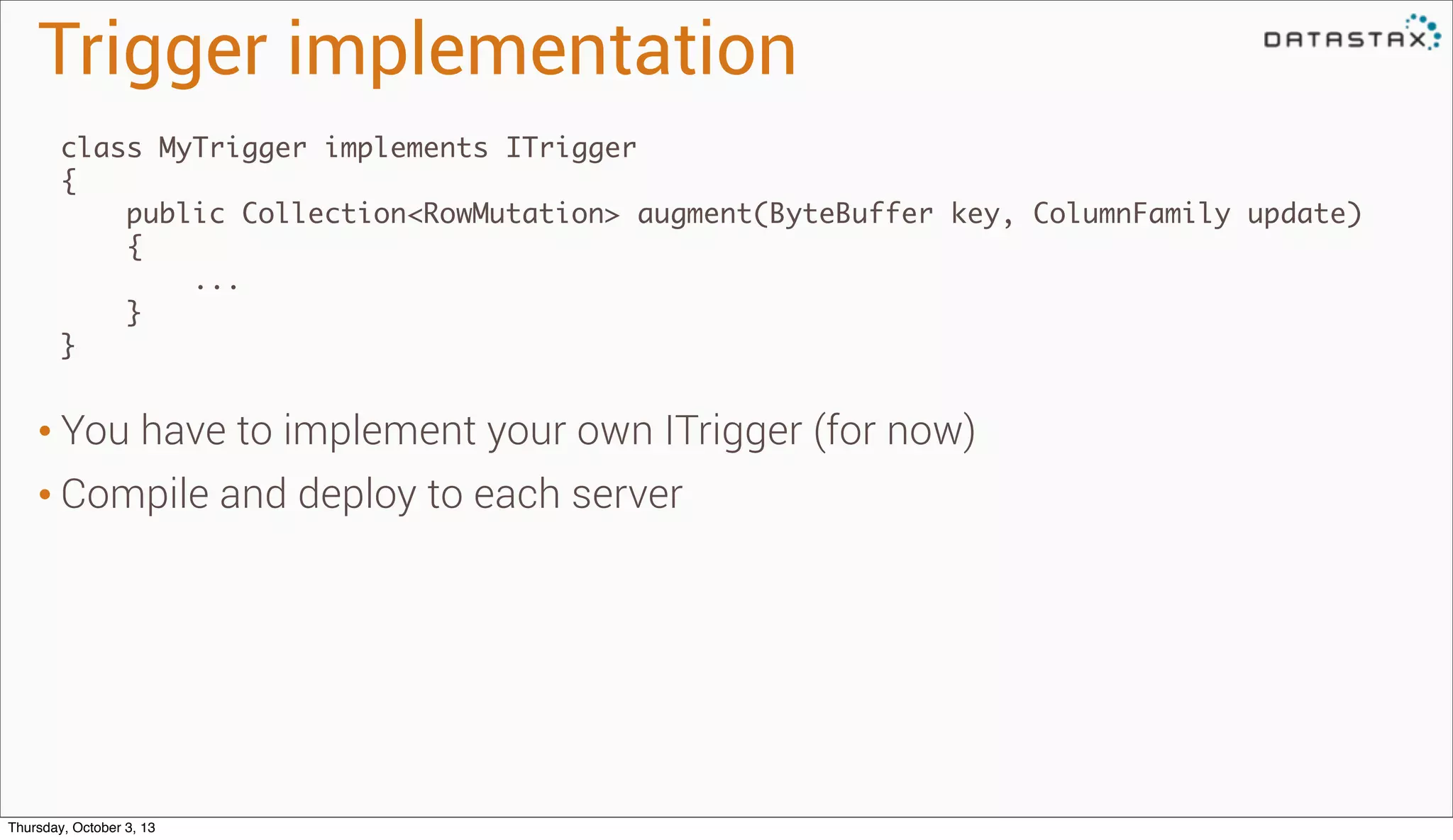 Trigger implementation
class MyTrigger implements ITrigger
{
public Collection<RowMutation> augment(ByteBuffer key, ColumnFamily update)
{
...
}
}
• You have to implement your own ITrigger (for now)
• Compile and deploy to each server
Thursday, October 3, 13
 