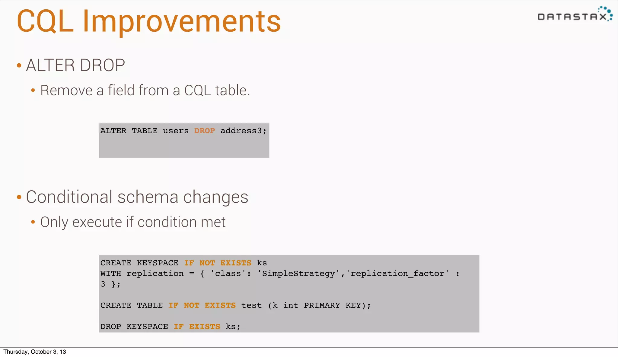 CQL Improvements
• ALTER DROP
• Remove a field from a CQL table.
• Conditional schema changes
• Only execute if condition met
CREATE KEYSPACE IF NOT EXISTS ks
WITH replication = { 'class': 'SimpleStrategy','replication_factor' :
3 };
CREATE TABLE IF NOT EXISTS test (k int PRIMARY KEY);
DROP KEYSPACE IF EXISTS ks;
ALTER TABLE users DROP address3;
Thursday, October 3, 13
 