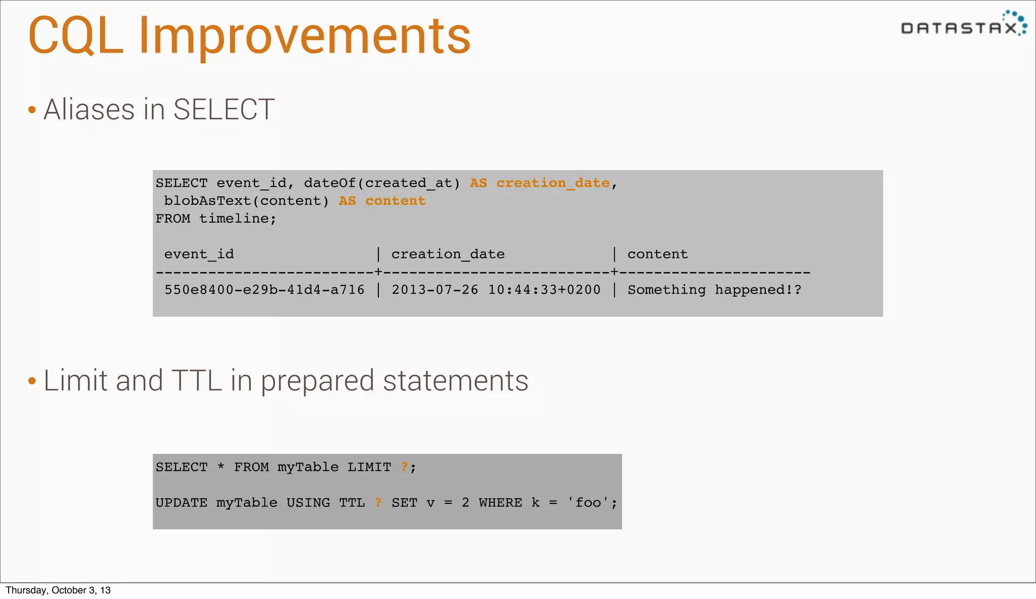 CQL Improvements
• Aliases in SELECT
• Limit and TTL in prepared statements
SELECT event_id, dateOf(created_at) AS creation_date,
blobAsText(content) AS content
FROM timeline;
event_id | creation_date | content
-------------------------+--------------------------+----------------------
550e8400-e29b-41d4-a716 | 2013-07-26 10:44:33+0200 | Something happened!?
SELECT * FROM myTable LIMIT ?;
UPDATE myTable USING TTL ? SET v = 2 WHERE k = 'foo';
Thursday, October 3, 13
 