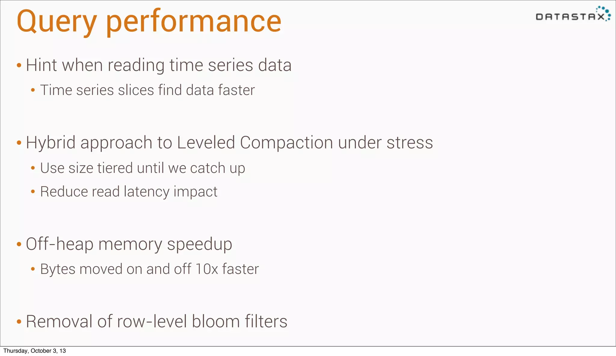 Query performance	
• Hint when reading time series data
• Time series slices find data faster
• Hybrid approach to Leveled Compaction under stress
• Use size tiered until we catch up
• Reduce read latency impact
• Off-heap memory speedup
• Bytes moved on and off 10x faster
• Removal of row-level bloom filters
Thursday, October 3, 13
 