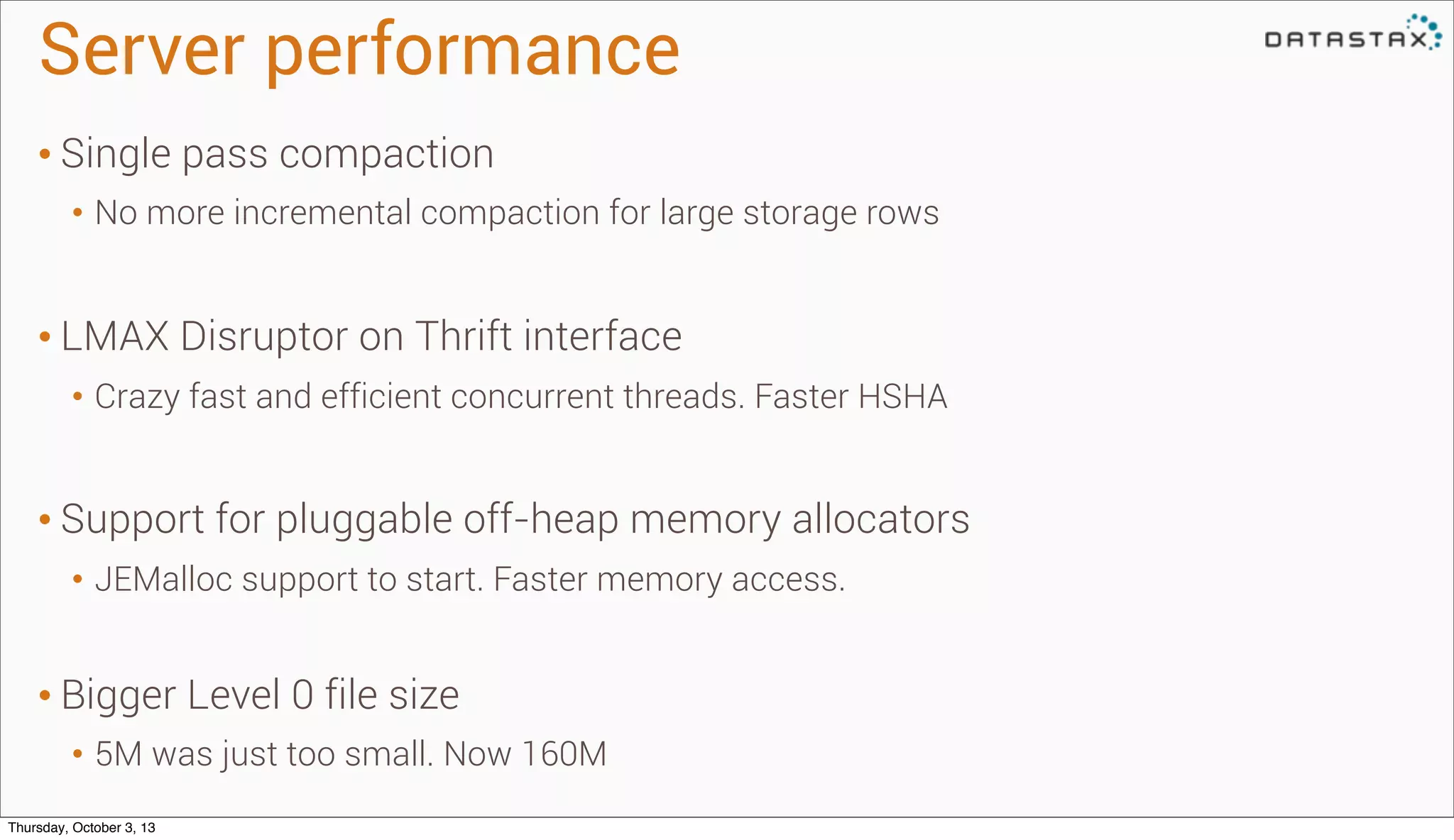 Server performance
• Single pass compaction
• No more incremental compaction for large storage rows
• LMAX Disruptor on Thrift interface
• Crazy fast and efficient concurrent threads. Faster HSHA
• Support for pluggable off-heap memory allocators
• JEMalloc support to start. Faster memory access.
• Bigger Level 0 file size
• 5M was just too small. Now 160M
Thursday, October 3, 13
 