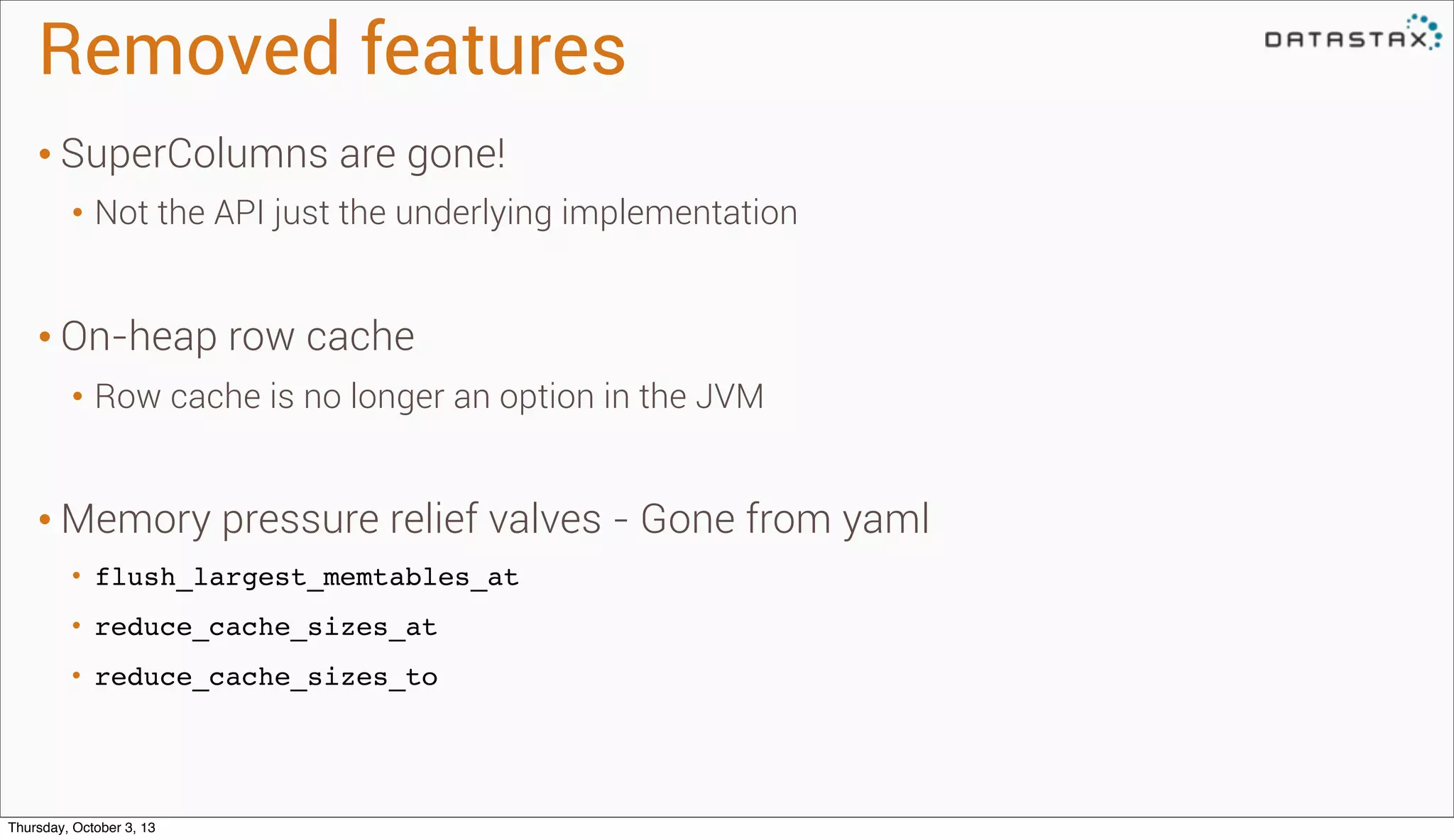 Removed features
• SuperColumns are gone!
• Not the API just the underlying implementation
• On-heap row cache
• Row cache is no longer an option in the JVM
• Memory pressure relief valves - Gone from yaml
• flush_largest_memtables_at
• reduce_cache_sizes_at
• reduce_cache_sizes_to
Thursday, October 3, 13
 
