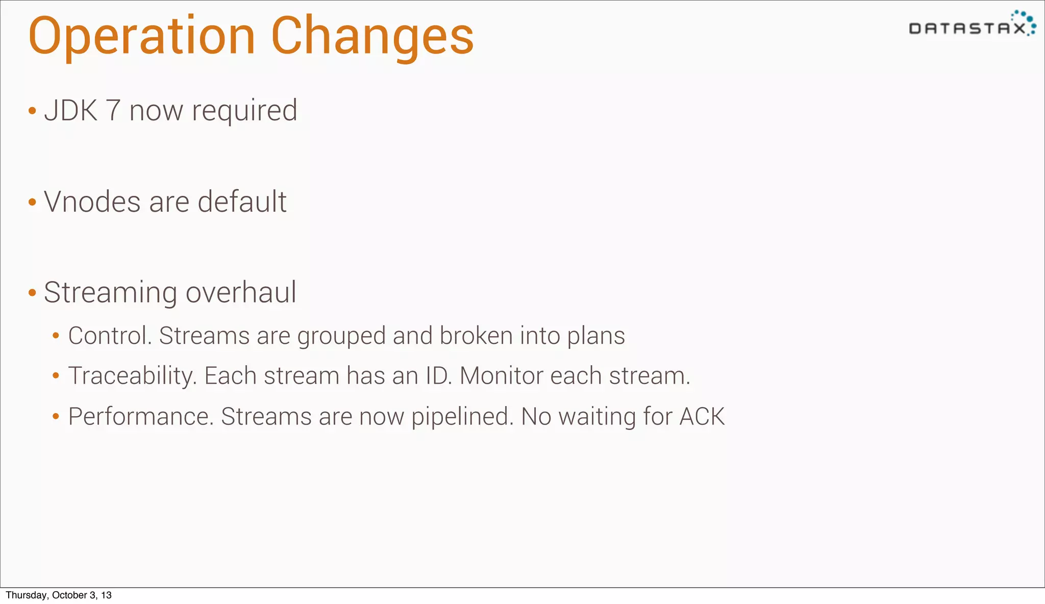 Operation Changes
• JDK 7 now required
• Vnodes are default
• Streaming overhaul
• Control. Streams are grouped and broken into plans
• Traceability. Each stream has an ID. Monitor each stream.
• Performance. Streams are now pipelined. No waiting for ACK
Thursday, October 3, 13
 