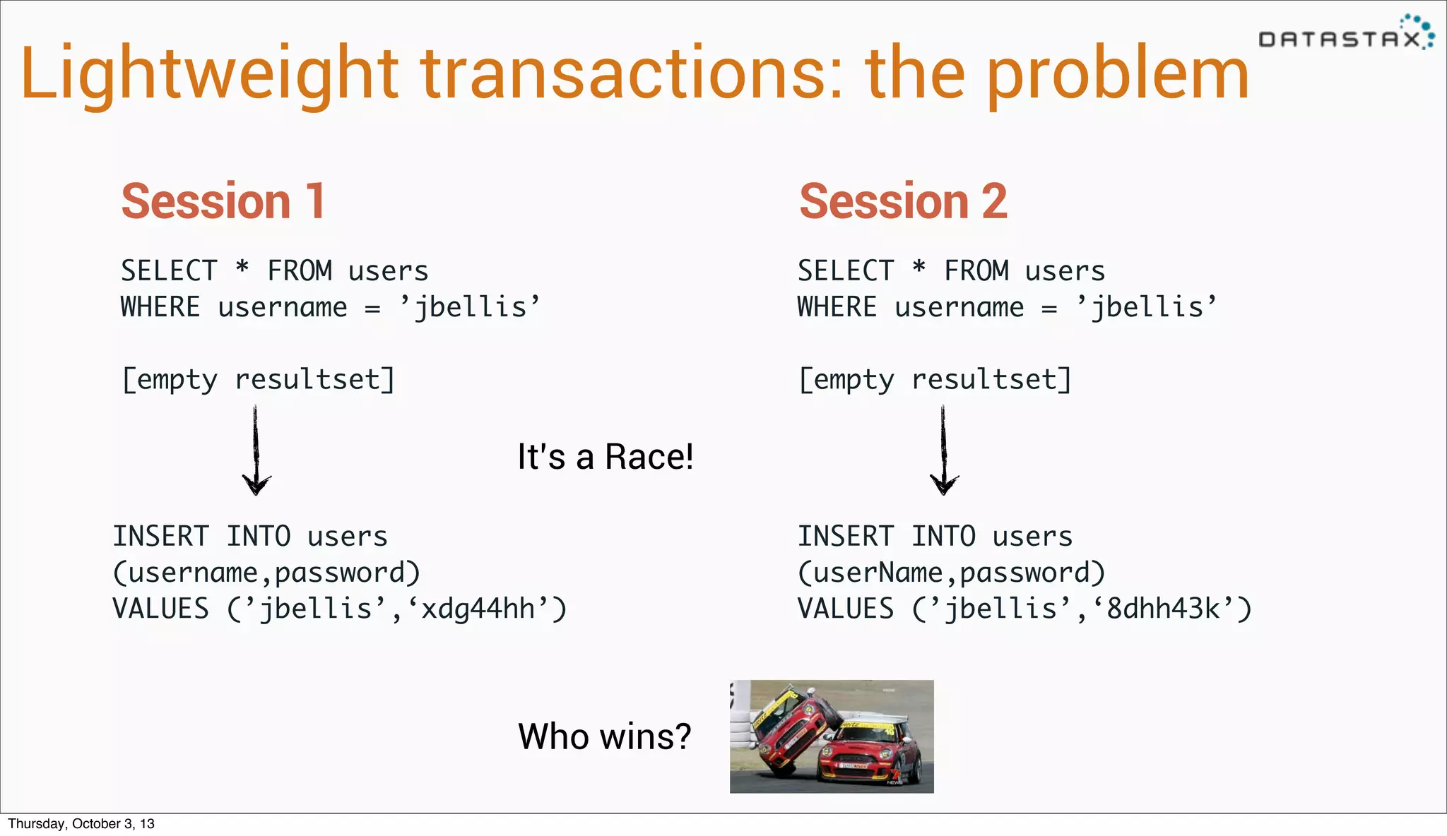 SELECT * FROM users
WHERE username = ’jbellis’
[empty resultset]
Session 1
SELECT * FROM users
WHERE username = ’jbellis’
[empty resultset]
Session 2
Lightweight transactions: the problem
INSERT INTO users
(username,password)
VALUES (’jbellis’,‘xdg44hh’)
INSERT INTO users
(userName,password)
VALUES (’jbellis’,‘8dhh43k’)
It’s a Race!
Who wins?
Thursday, October 3, 13
 