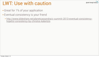 LWT: Use with caution
• Great for 1% of your application
• Eventual consistency is your friend
• http://www.slideshare.net/planetcassandra/c-summit-2013-eventual-consistency-
hopeful-consistency-by-christos-kalantzis
Thursday, October 3, 13
 