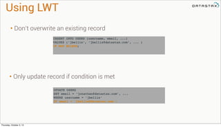UPDATE USERS
SET email = ’jonathan@datastax.com’, ...
WHERE username = ’jbellis’
IF email = ’jbellis@datastax.com’;
INSERT INTO USERS (username, email, ...)
VALUES (‘jbellis’, ‘jbellis@datastax.com’, ... )
IF NOT EXISTS;
Using LWT
• Don’t overwrite an existing record
• Only update record if condition is met
Thursday, October 3, 13
 