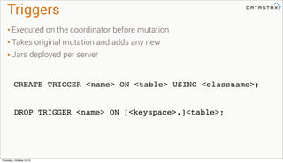 Triggers
CREATE TRIGGER <name> ON <table> USING <classname>;
DROP TRIGGER <name> ON [<keyspace>.]<table>;
• Executed on the coordinator before mutation
• Takes original mutation and adds any new
• Jars deployed per server
Thursday, October 3, 13
 