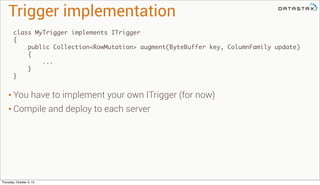 Trigger implementation
class MyTrigger implements ITrigger
{
public Collection<RowMutation> augment(ByteBuffer key, ColumnFamily update)
{
...
}
}
• You have to implement your own ITrigger (for now)
• Compile and deploy to each server
Thursday, October 3, 13
 