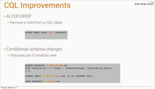 CQL Improvements
• ALTER DROP
• Remove a field from a CQL table.
• Conditional schema changes
• Only execute if condition met
CREATE KEYSPACE IF NOT EXISTS ks
WITH replication = { 'class': 'SimpleStrategy','replication_factor' :
3 };
CREATE TABLE IF NOT EXISTS test (k int PRIMARY KEY);
DROP KEYSPACE IF EXISTS ks;
ALTER TABLE users DROP address3;
Thursday, October 3, 13
 